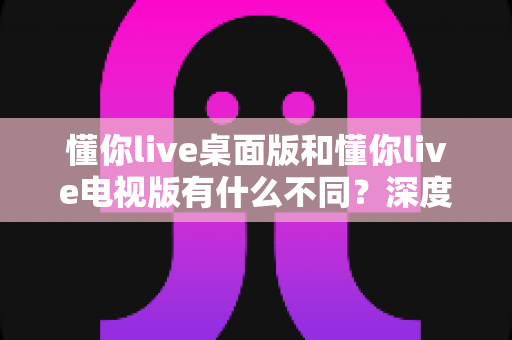懂你live桌面版和懂你live电视版有什么不同?深度对比解析两大版本差异,帮你选出最适合的观看方式 懂你live桌面版和懂你live电视版有什么不同?深度对比解析两大版本差异,帮你选出最适合的观看方式