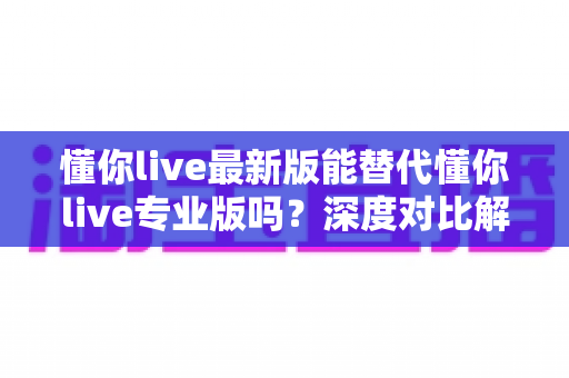懂你live最新版能替代懂你live专业版吗?深度对比解析与选择指南 懂你live最新版能替代懂你live专业版吗?深度对比解析与选择指南