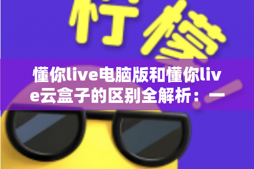 懂你live电脑版和懂你live云盒子的区别全解析:一文看懂该如何选,让直播运营事半功倍 懂你live电脑版和懂你live云盒子的区别全解析:一文看懂该如何选,让直播运营事半功倍