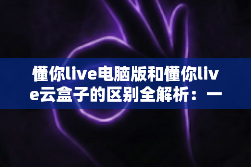 懂你live电脑版和懂你live云盒子的区别全解析:一文看懂该如何选,让直播运营事半功倍 懂你live电脑版和懂你live云盒子的区别全解析:一文看懂该如何选,让直播运营事半功倍