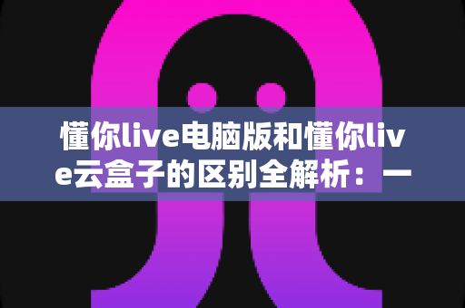懂你live电脑版和懂你live云盒子的区别全解析：一文看懂该如何选，让直播运营事半功倍
