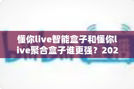 懂你live智能盒子和懂你live聚合盒子谁更强？2025年最全深度对比测评与选购指南