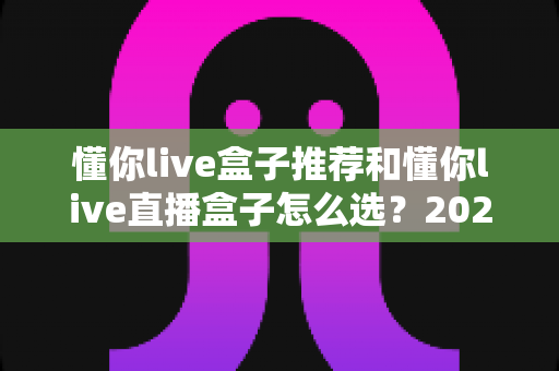 懂你live盒子推荐和懂你live直播盒子怎么选?2025年最新选购避坑全指南 懂你live盒子推荐和懂你live直播盒子怎么选?2025年最新选购避坑全指南