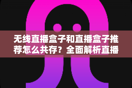 无线直播盒子和直播盒子推荐怎么共存？全面解析直播设备选购与协同使用的高效指南