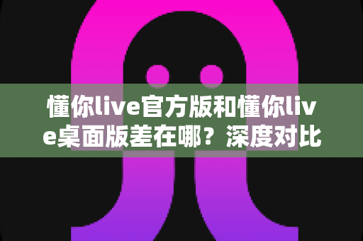 懂你live官方版和懂你live桌面版差在哪？深度对比两大版本差异，帮你选对直播工具不踩坑