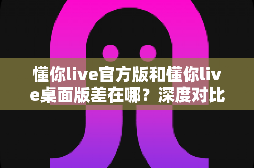 懂你live官方版和懂你live桌面版差在哪？深度对比两大版本差异，帮你选对直播工具不踩坑
