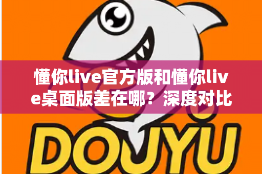 懂你live官方版和懂你live桌面版差在哪？深度对比两大版本差异，帮你选对直播工具不踩坑