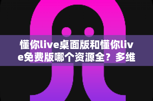 懂你live桌面版和懂你live免费版哪个资源全？多维度深度对比，帮你一次选对最合适的版本