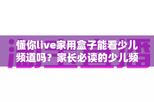 懂你live家用盒子能看少儿频道吗？家长必读的少儿频道观看全攻略与实用指南