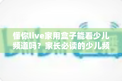 懂你live家用盒子能看少儿频道吗？家长必读的少儿频道观看全攻略与实用指南