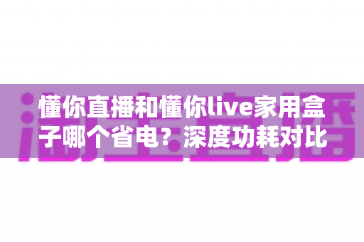 懂你直播和懂你live家用盒子哪个省电?深度功耗对比与实用省电指南全解析 懂你直播和懂你live家用盒子哪个省电?深度功耗对比与实用省电指南全解析