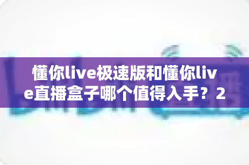 懂你live极速版和懂你live直播盒子哪个值得入手?2025最新深度对比评测与选购指南 懂你live极速版和懂你live直播盒子哪个值得入手?2025最新深度对比评测与选购指南