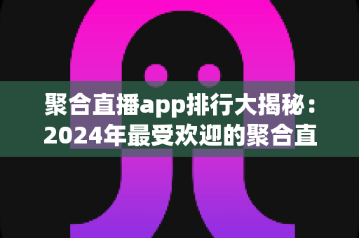 聚合直播app排行大揭秘:2024年最受欢迎的聚合直播平台全面评测与选购指南 聚合直播app排行大揭秘:2024年最受欢迎的聚合直播平台全面评测与选购指南