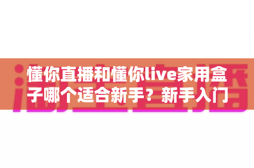 懂你直播和懂你live家用盒子哪个适合新手?新手入门直播设备全面对比指南 懂你直播和懂你live家用盒子哪个适合新手?新手入门直播设备全面对比指南