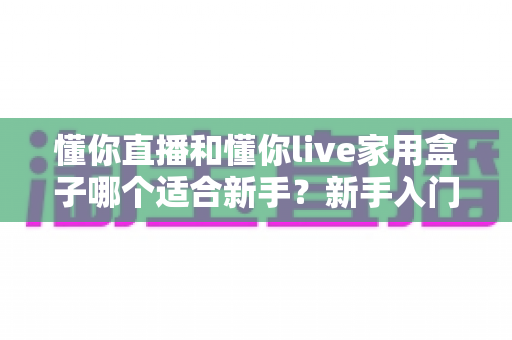 懂你直播和懂你live家用盒子哪个适合新手?新手入门直播设备全面对比指南 懂你直播和懂你live家用盒子哪个适合新手?新手入门直播设备全面对比指南