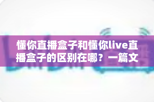 懂你直播盒子和懂你live直播盒子的区别在哪?一篇文章帮你彻底搞懂两款直播神器 懂你直播盒子和懂你live直播盒子的区别在哪?一篇文章帮你彻底搞懂两款直播神器