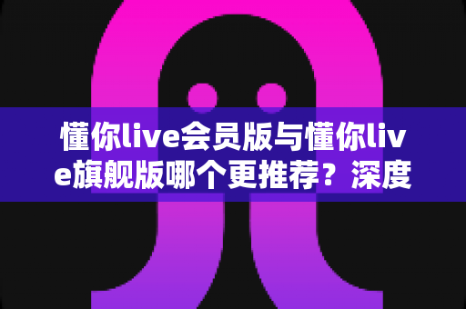 懂你live会员版与懂你live旗舰版哪个更推荐?深度对比两大版本,帮你选对不花冤枉钱 懂你live会员版与懂你live旗舰版哪个更推荐?深度对比两大版本,帮你选对不花冤枉钱