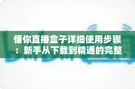 懂你直播盒子详细使用步骤:新手从下载到精通的完整操作指南 懂你直播盒子详细使用步骤:新手从下载到精通的完整操作指南