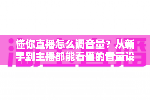 懂你直播怎么调音量？从新手到主播都能看懂的音量设置全攻略，一步解决没声音、声音小、有杂音等所有烦恼