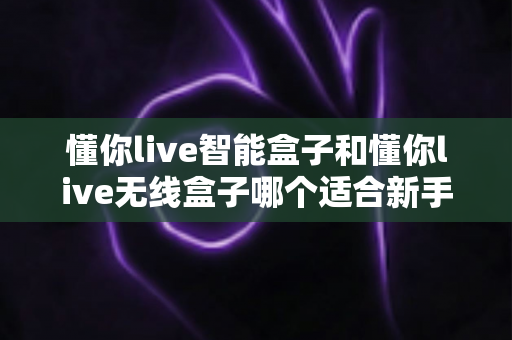 懂你live智能盒子和懂你live无线盒子哪个适合新手?一文看懂选购要点,新手直播少走弯路 懂你live智能盒子和懂你live无线盒子哪个适合新手?一文看懂选购要点,新手直播少走弯路