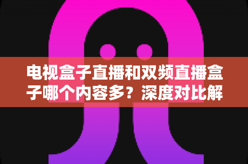 电视盒子直播和双频直播盒子哪个内容多？深度对比解析帮你选对盒子不踩坑
