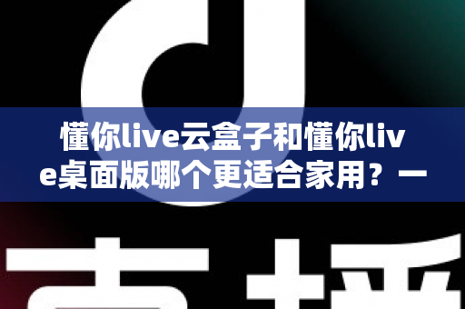 懂你live云盒子和懂你live桌面版哪个更适合家用?一篇文章帮你彻底搞懂怎么选 懂你live云盒子和懂你live桌面版哪个更适合家用?一篇文章帮你彻底搞懂怎么选