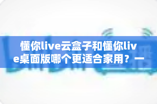 懂你live云盒子和懂你live桌面版哪个更适合家用?一篇文章帮你彻底搞懂怎么选 懂你live云盒子和懂你live桌面版哪个更适合家用?一篇文章帮你彻底搞懂怎么选
