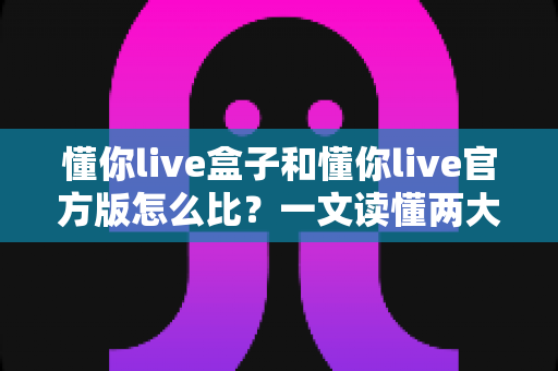 懂你live盒子和懂你live官方版怎么比？一文读懂两大版本的核心差异与选择指南