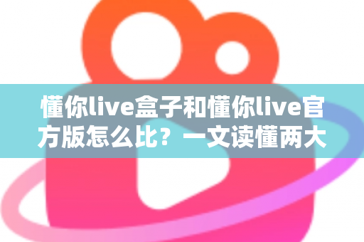懂你live盒子和懂你live官方版怎么比？一文读懂两大版本的核心差异与选择指南