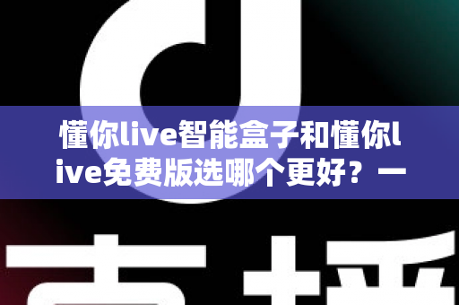 懂你live智能盒子和懂你live免费版选哪个更好？一篇看懂差异、适用人群与避坑指南的深度对比测评