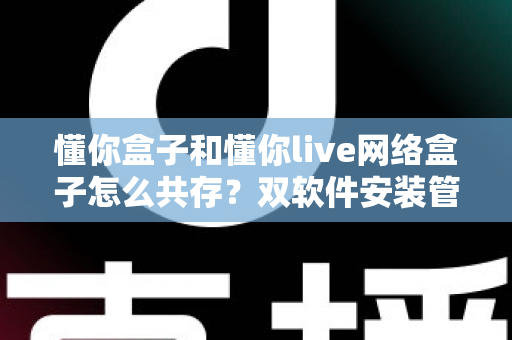 懂你盒子和懂你live网络盒子怎么共存？双软件安装管理全攻略，一篇讲透所有细节