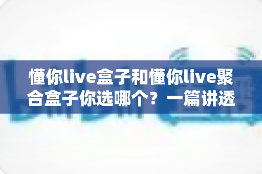 懂你live盒子和懂你live聚合盒子你选哪个?一篇讲透核心差异、适配人群与避坑要点的实用选购指南 懂你live盒子和懂你live聚合盒子你选哪个?一篇讲透核心差异、适配人群与避坑要点的实用选购指南