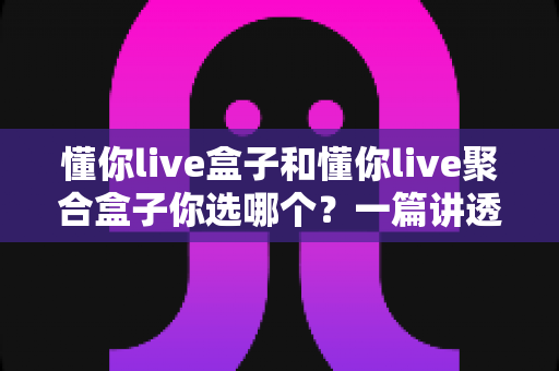 懂你live盒子和懂你live聚合盒子你选哪个?一篇讲透核心差异、适配人群与避坑要点的实用选购指南 懂你live盒子和懂你live聚合盒子你选哪个?一篇讲透核心差异、适配人群与避坑要点的实用选购指南