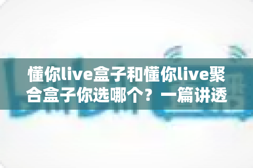懂你live盒子和懂你live聚合盒子你选哪个?一篇讲透核心差异、适配人群与避坑要点的实用选购指南 懂你live盒子和懂你live聚合盒子你选哪个?一篇讲透核心差异、适配人群与避坑要点的实用选购指南