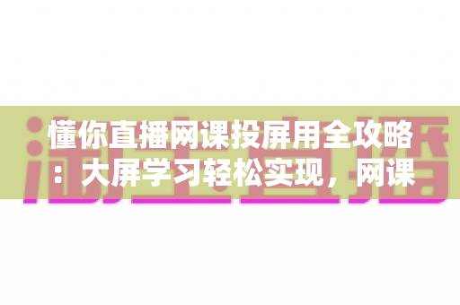 懂你直播网课投屏用全攻略:大屏学习轻松实现,网课效率翻倍的实用指南 懂你直播网课投屏用全攻略:大屏学习轻松实现,网课效率翻倍的实用指南