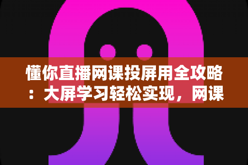 懂你直播网课投屏用全攻略:大屏学习轻松实现,网课效率翻倍的实用指南 懂你直播网课投屏用全攻略:大屏学习轻松实现,网课效率翻倍的实用指南