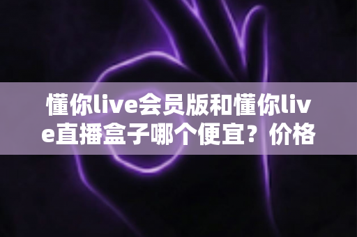 懂你live会员版和懂你live直播盒子哪个便宜?价格对比与高性价比选购全攻略 懂你live会员版和懂你live直播盒子哪个便宜?价格对比与高性价比选购全攻略