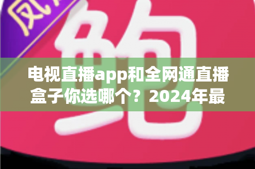 电视直播app和全网通直播盒子你选哪个?2024年最全对比评测助你轻松决策 电视直播app和全网通直播盒子你选哪个?2024年最全对比评测助你轻松决策