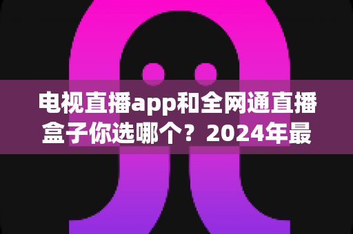 电视直播app和全网通直播盒子你选哪个?2024年最全对比评测助你轻松决策 电视直播app和全网通直播盒子你选哪个?2024年最全对比评测助你轻松决策