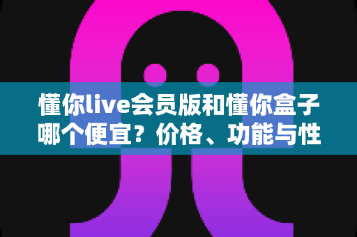 懂你live会员版和懂你盒子哪个便宜?价格、功能与性价比一站式对比指南 懂你live会员版和懂你盒子哪个便宜?价格、功能与性价比一站式对比指南