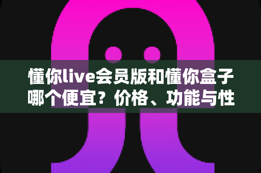 懂你live会员版和懂你盒子哪个便宜？价格、功能与性价比一站式对比指南