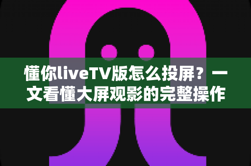 懂你liveTV版怎么投屏?一文看懂大屏观影的完整操作指南与避坑技巧 懂你liveTV版怎么投屏?一文看懂大屏观影的完整操作指南与避坑技巧