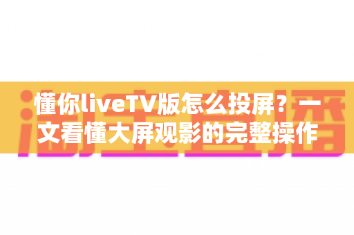 懂你liveTV版怎么投屏？一文看懂大屏观影的完整操作指南与避坑技巧