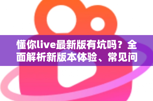懂你live最新版有坑吗?全面解析新版本体验、常见问题与实用避坑指南 懂你live最新版有坑吗?全面解析新版本体验、常见问题与实用避坑指南