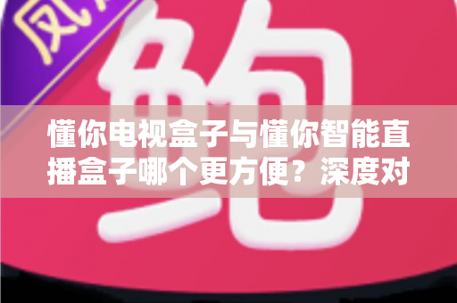 懂你电视盒子与懂你智能直播盒子哪个更方便？深度对比助你轻松选购
