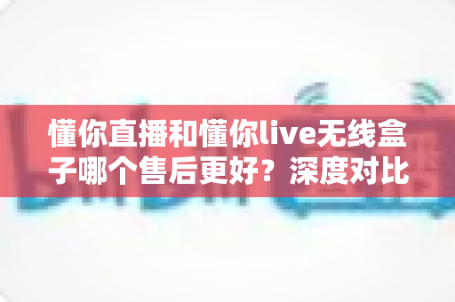 懂你直播和懂你live无线盒子哪个售后更好?深度对比分析与选购指南 懂你直播和懂你live无线盒子哪个售后更好?深度对比分析与选购指南
