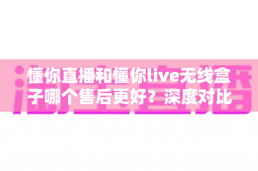 懂你直播和懂你live无线盒子哪个售后更好?深度对比分析与选购指南 懂你直播和懂你live无线盒子哪个售后更好?深度对比分析与选购指南