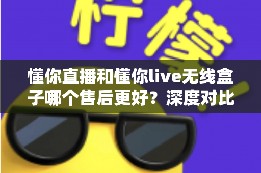 懂你直播和懂你live无线盒子哪个售后更好?深度对比分析与选购指南 懂你直播和懂你live无线盒子哪个售后更好?深度对比分析与选购指南