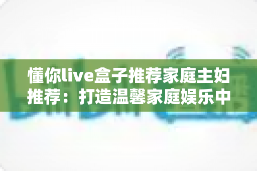 懂你live盒子推荐家庭主妇推荐:打造温馨家庭娱乐中心的全能指南 懂你live盒子推荐家庭主妇推荐:打造温馨家庭娱乐中心的全能指南