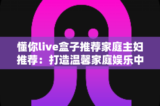 懂你live盒子推荐家庭主妇推荐:打造温馨家庭娱乐中心的全能指南 懂你live盒子推荐家庭主妇推荐:打造温馨家庭娱乐中心的全能指南